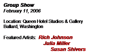 Text Box: Group Show
February 11, 2006
Location: Queen Hotel Studios & Gallery
Ballard, Washington
Featured Artists:  Rich Johnson
                            Julia Miller
                                 Susan Shivers

