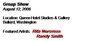 Text Box: Group Show
August 12, 2006
Location: Queen Hotel Studios & Gallery
Ballard, Washington
Featured Artists:  Rita Norcross
                            Randy Smith
